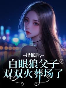 (全文)出狱后，白眼狼父子双双火葬场了桑若薄烬延小说推荐，出狱后，白眼狼父子双双火葬场了全章小说阅读