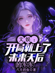 文娱：开局就上了未来天后的车车林羡完结小说推荐文娱：开局就上了未来天后的车车全本书籍阅读